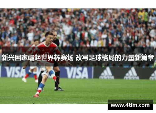 新兴国家崛起世界杯赛场 改写足球格局的力量新篇章