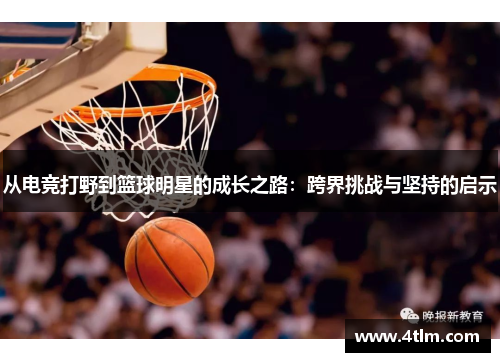 从电竞打野到篮球明星的成长之路：跨界挑战与坚持的启示