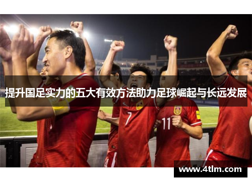 提升国足实力的五大有效方法助力足球崛起与长远发展