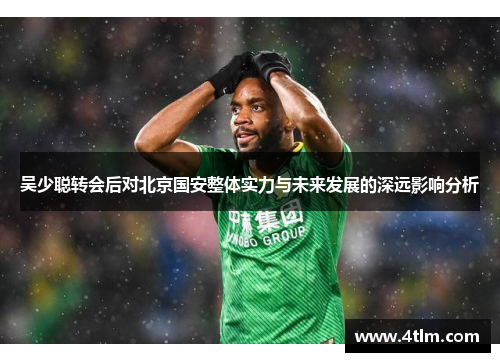 吴少聪转会后对北京国安整体实力与未来发展的深远影响分析
