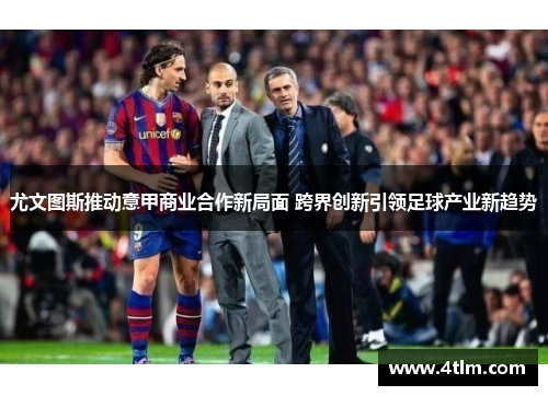 尤文图斯推动意甲商业合作新局面 跨界创新引领足球产业新趋势